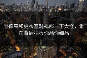 厄德高和更衣室对视那一下太怪，谁在背后拍板你品你细品