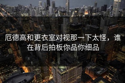 厄德高和更衣室对视那一下太怪，谁在背后拍板你品你细品