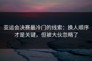 亚运会决赛最冷门的线索：换人顺序才是关键，但被大伙忽略了