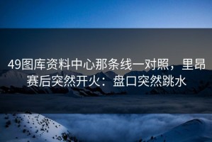 49图库资料中心那条线一对照，里昂赛后突然开火：盘口突然跳水