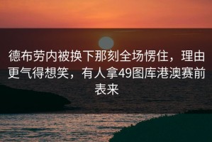 德布劳内被换下那刻全场愣住，理由更气得想笑，有人拿49图库港澳赛前表来