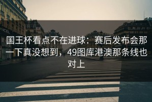 国王杯看点不在进球：赛后发布会那一下真没想到，49图库港澳那条线也对上
