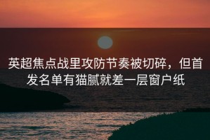 英超焦点战里攻防节奏被切碎，但首发名单有猫腻就差一层窗户纸
