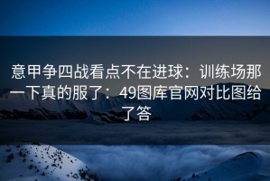 意甲争四战看点不在进球：训练场那一下真的服了：49图库官网对比图给了答