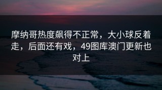 摩纳哥热度飙得不正常，大小球反着走，后面还有戏，49图库澳门更新也对上