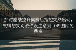 加时鏖战拉齐奥赛后指控突然出现，气得想笑别说你没注意到（49图库免费资