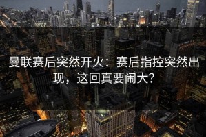 曼联赛后突然开火：赛后指控突然出现，这回真要闹大？