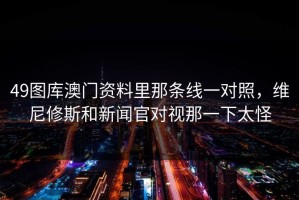 49图库澳门资料里那条线一对照，维尼修斯和新闻官对视那一下太怪