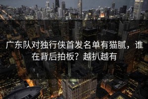 广东队对独行侠首发名单有猫腻，谁在背后拍板？越扒越有