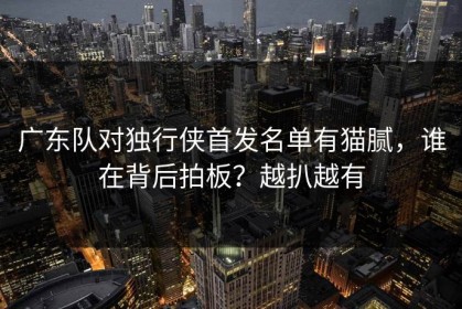 广东队对独行侠首发名单有猫腻，谁在背后拍板？越扒越有