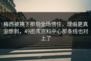 梅西被换下那刻全场愣住，理由更真没想到，49图库资料中心那条线也对上了