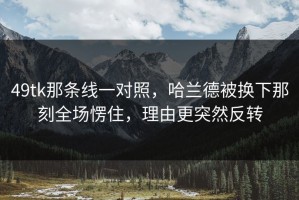 49tk那条线一对照，哈兰德被换下那刻全场愣住，理由更突然反转