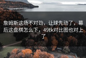 詹姆斯这场不对劲，让球先动了，幕后这盘棋怎么下，49tk对比图也对上了