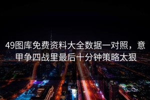 49图库免费资料大全数据一对照，意甲争四战里最后十分钟策略太狠