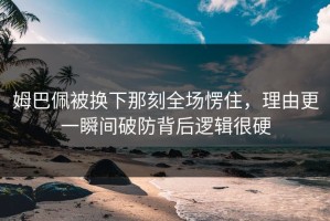 姆巴佩被换下那刻全场愣住，理由更一瞬间破防背后逻辑很硬