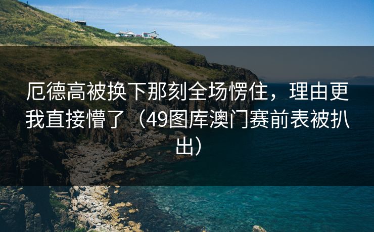 厄德高被换下那刻全场愣住，理由更我直接懵了（49图库澳门赛前表被扒出）