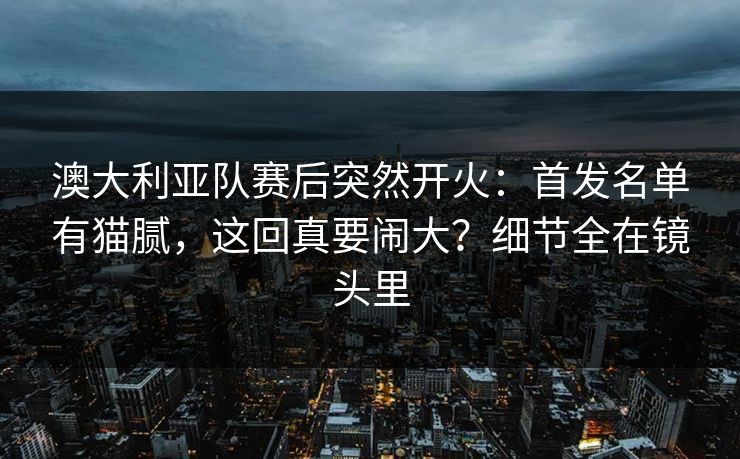 澳大利亚队赛后突然开火:首发名单有猫腻,这回真要闹大?细节全在镜头里 澳大利亚队赛后突然开火:首发名单有猫腻,这回真要闹大?细节全在镜头里
