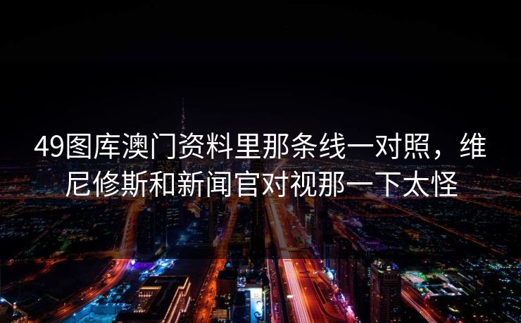 49图库澳门资料里那条线一对照，维尼修斯和新闻官对视那一下太怪