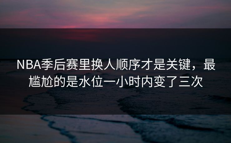 NBA季后赛里换人顺序才是关键,最尴尬的是水位一小时内变了三次 NBA季后赛里换人顺序才是关键,最尴尬的是水位一小时内变了三次