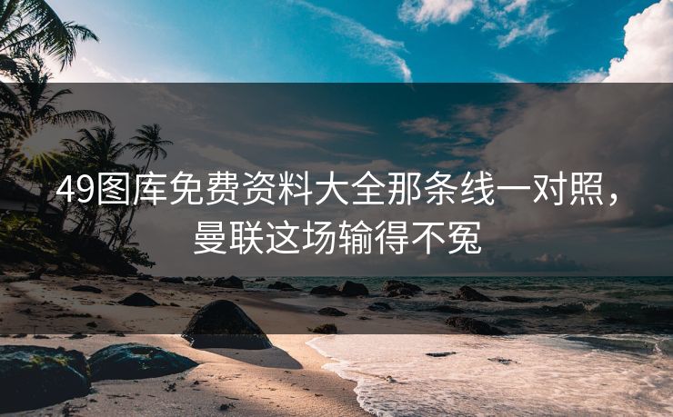 49图库免费资料大全那条线一对照，曼联这场输得不冤