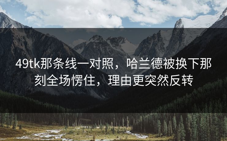 49tk那条线一对照，哈兰德被换下那刻全场愣住，理由更突然反转