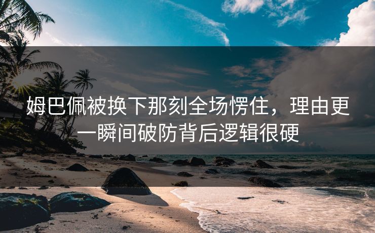 姆巴佩被换下那刻全场愣住，理由更一瞬间破防背后逻辑很硬