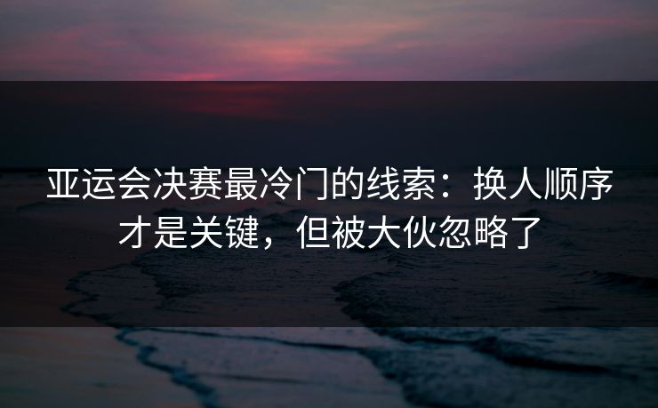 亚运会决赛最冷门的线索：换人顺序才是关键，但被大伙忽略了