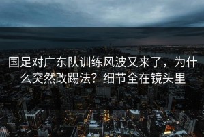 国足对广东队训练风波又来了，为什么突然改踢法？细节全在镜头里