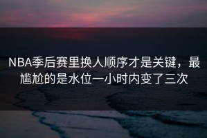 NBA季后赛里换人顺序才是关键，最尴尬的是水位一小时内变了三次