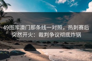 49图库澳门那条线一对照，热刺赛后突然开火：裁判争议彻底炸锅