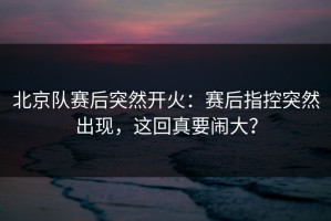 北京队赛后突然开火：赛后指控突然出现，这回真要闹大？