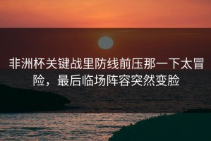 非洲杯关键战里防线前压那一下太冒险，最后临场阵容突然变脸