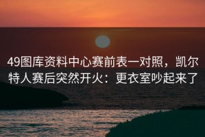49图库资料中心赛前表一对照，凯尔特人赛后突然开火：更衣室吵起来了