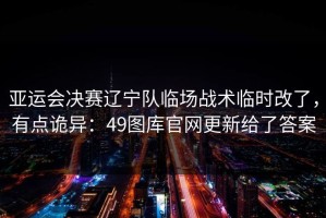 亚运会决赛辽宁队临场战术临时改了，有点诡异：49图库官网更新给了答案
