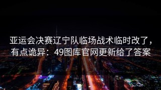 亚运会决赛辽宁队临场战术临时改了，有点诡异：49图库官网更新给了答案