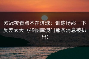 欧冠夜看点不在进球：训练场那一下反差太大（49图库澳门那条消息被扒出）