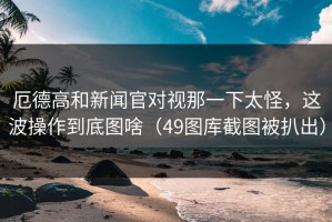厄德高和新闻官对视那一下太怪，这波操作到底图啥（49图库截图被扒出）