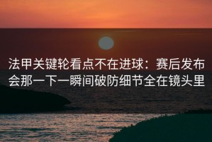 法甲关键轮看点不在进球：赛后发布会那一下一瞬间破防细节全在镜头里