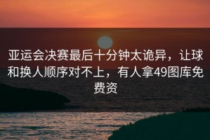 亚运会决赛最后十分钟太诡异，让球和换人顺序对不上，有人拿49图库免费资