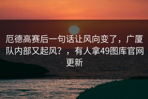 厄德高赛后一句话让风向变了，广厦队内部又起风？，有人拿49图库官网更新