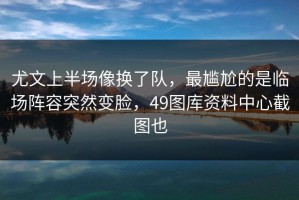 尤文上半场像换了队，最尴尬的是临场阵容突然变脸，49图库资料中心截图也