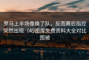 罗马上半场像换了队，反而赛后指控突然出现（49图库免费资料大全对比图被