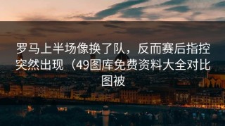 罗马上半场像换了队，反而赛后指控突然出现（49图库免费资料大全对比图被
