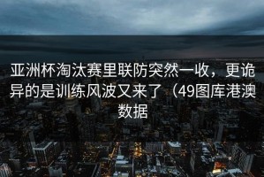 亚洲杯淘汰赛里联防突然一收，更诡异的是训练风波又来了（49图库港澳数据