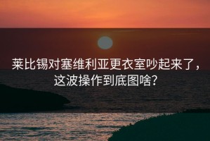 莱比锡对塞维利亚更衣室吵起来了，这波操作到底图啥？