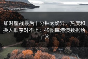 加时鏖战最后十分钟太诡异，热度和换人顺序对不上：49图库港澳数据给了答