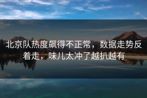 北京队热度飙得不正常，数据走势反着走，味儿太冲了越扒越有