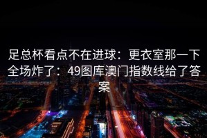 足总杯看点不在进球：更衣室那一下全场炸了：49图库澳门指数线给了答案