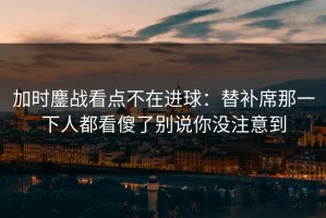 加时鏖战看点不在进球：替补席那一下人都看傻了别说你没注意到