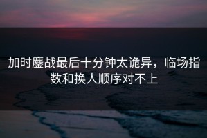 加时鏖战最后十分钟太诡异，临场指数和换人顺序对不上
